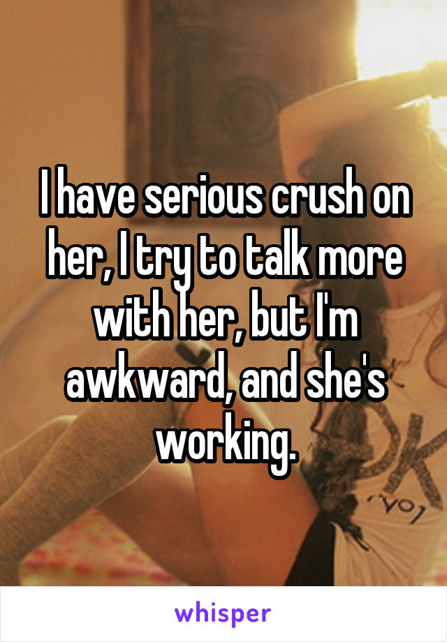 I have serious crush on her, I try to talk more with her, but I'm awkward, and she's working.