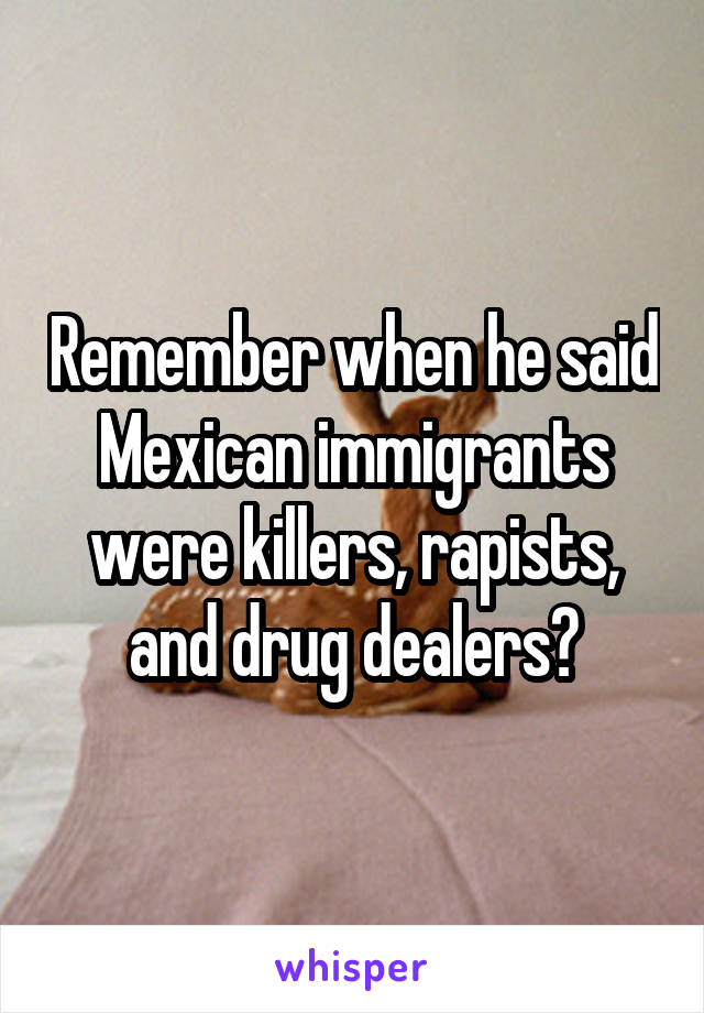 Remember when he said Mexican immigrants were killers, rapists, and drug dealers?