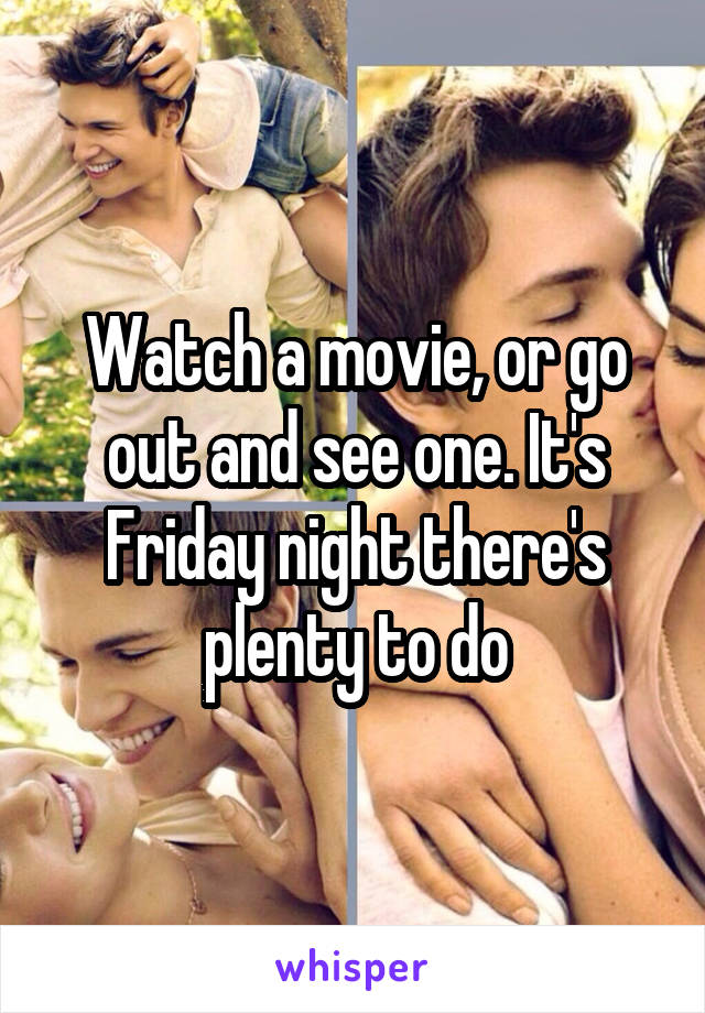 Watch a movie, or go out and see one. It's Friday night there's plenty to do