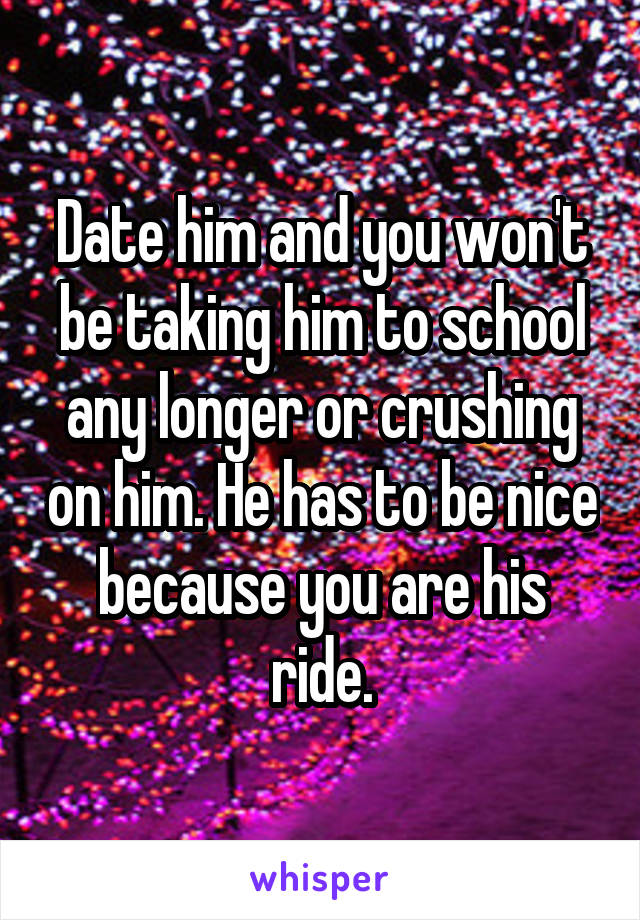 Date him and you won't be taking him to school any longer or crushing on him. He has to be nice because you are his ride.