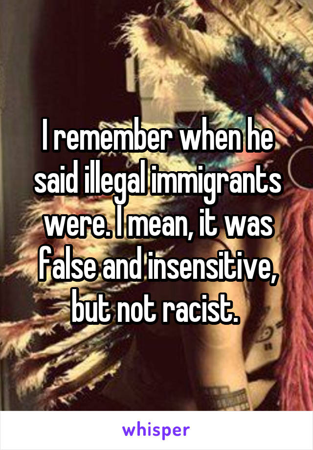 I remember when he said illegal immigrants were. I mean, it was false and insensitive, but not racist. 