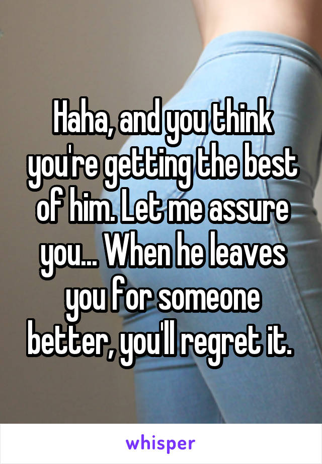 Haha, and you think you're getting the best of him. Let me assure you... When he leaves you for someone better, you'll regret it. 