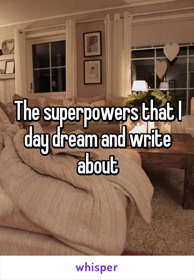 The superpowers that I day dream and write about