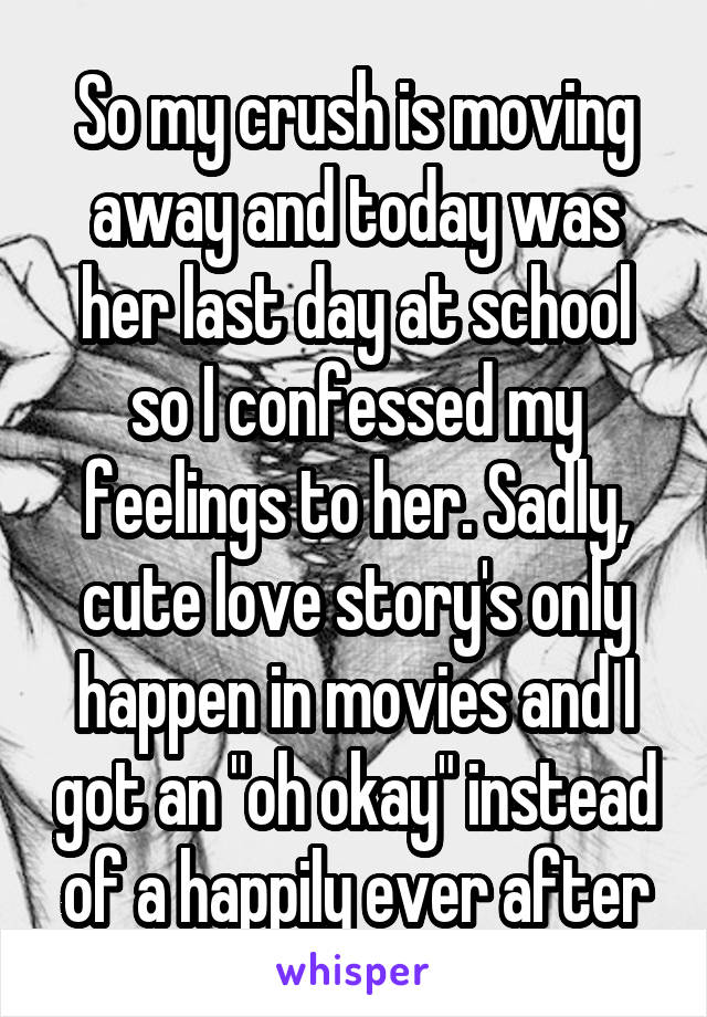 So my crush is moving away and today was her last day at school so I confessed my feelings to her. Sadly, cute love story's only happen in movies and I got an "oh okay" instead of a happily ever after
