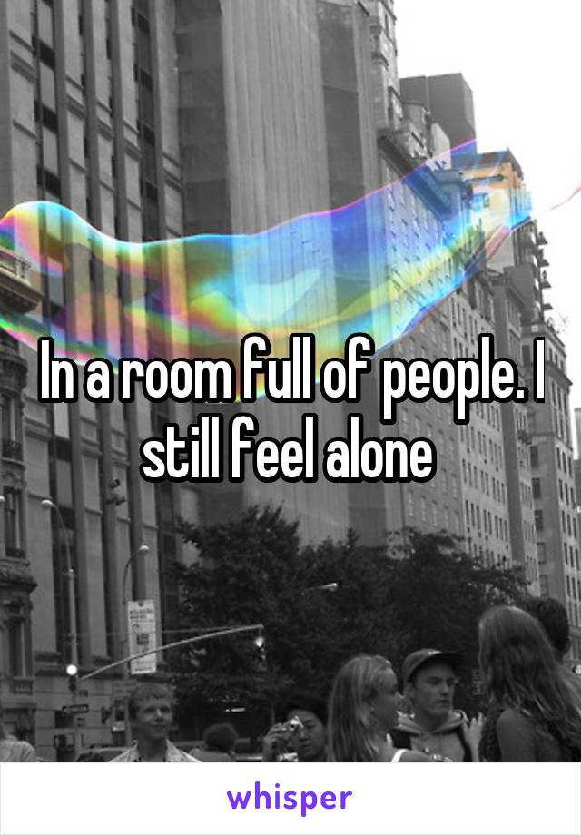 In a room full of people. I still feel alone 