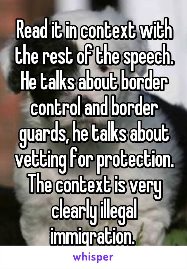 Read it in context with the rest of the speech. He talks about border control and border guards, he talks about vetting for protection. The context is very clearly illegal immigration. 