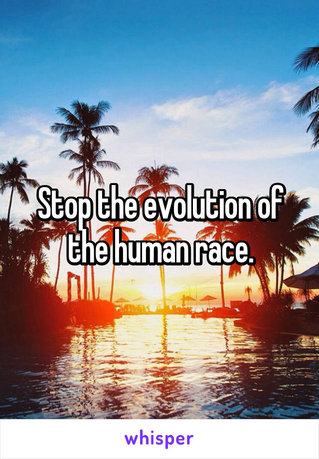 Stop the evolution of the human race.