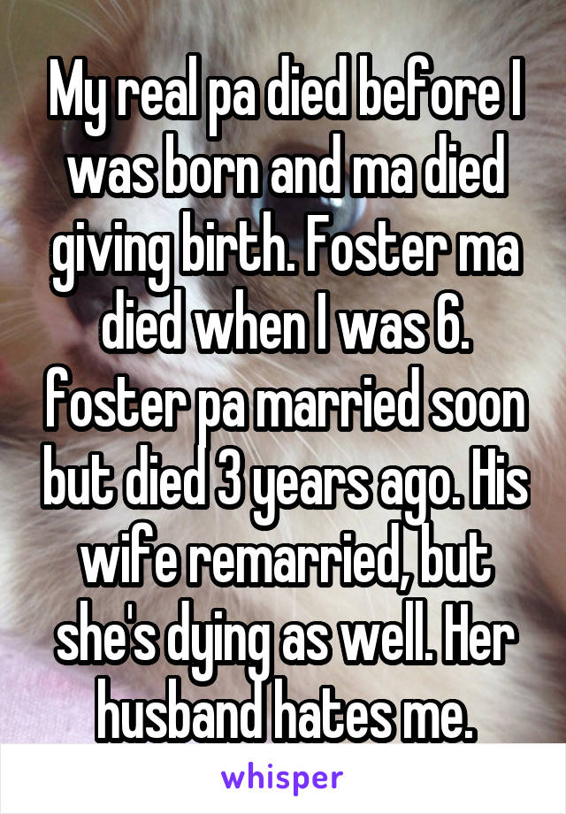 My real pa died before I was born and ma died giving birth. Foster ma died when I was 6. foster pa married soon but died 3 years ago. His wife remarried, but she's dying as well. Her husband hates me.
