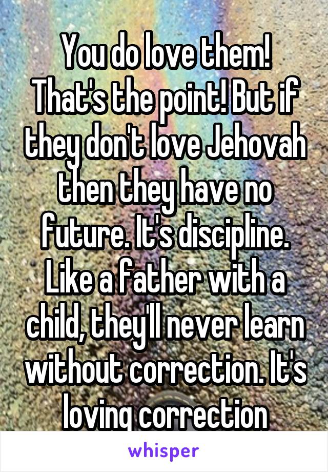 You do love them! That's the point! But if they don't love Jehovah then they have no future. It's discipline. Like a father with a child, they'll never learn without correction. It's loving correction