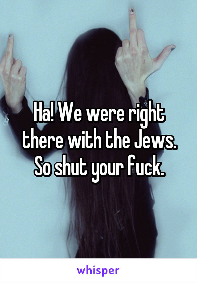 Ha! We were right there with the Jews. So shut your fuck.