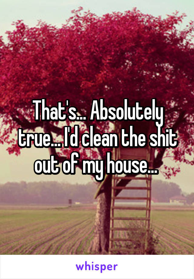 That's... Absolutely true... I'd clean the shit out of my house... 