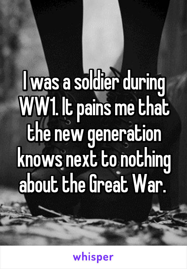 I was a soldier during WW1. It pains me that the new generation knows next to nothing about the Great War. 