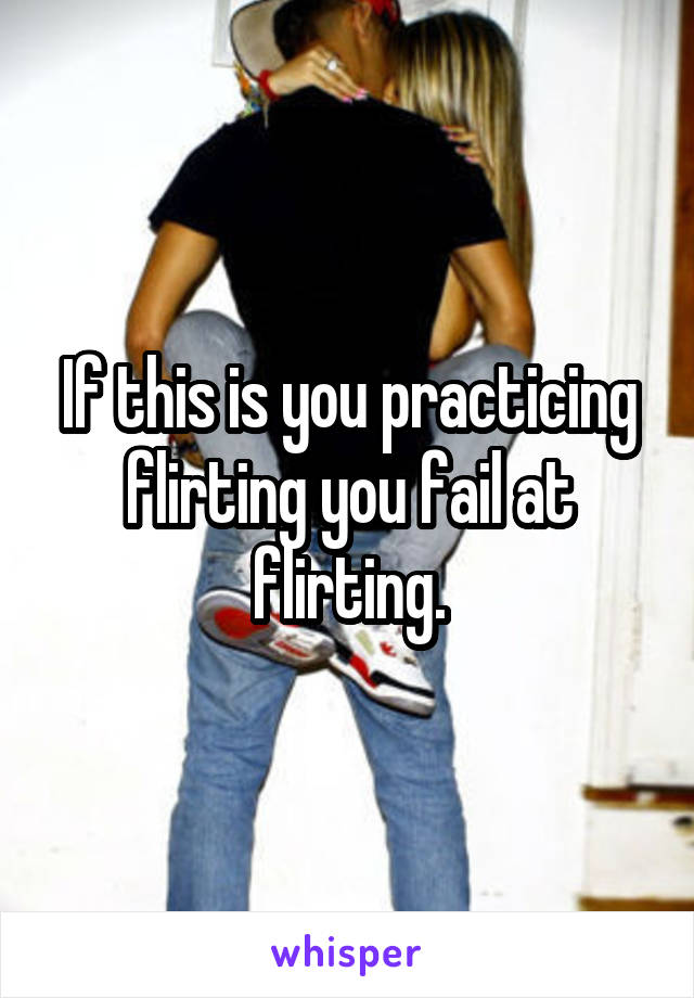 If this is you practicing flirting you fail at flirting.