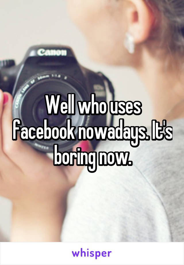 Well who uses facebook nowadays. It's boring now.