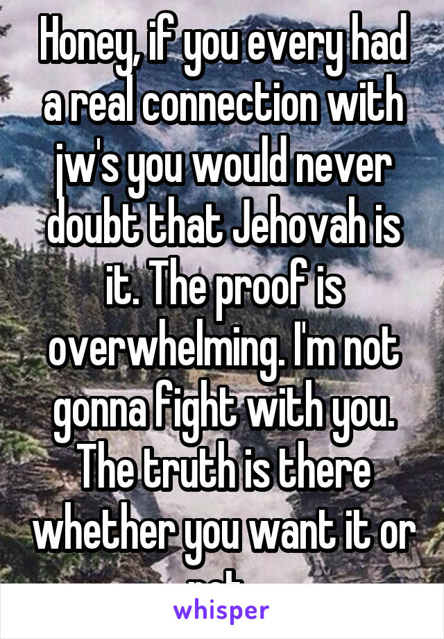 Honey, if you every had a real connection with jw's you would never doubt that Jehovah is it. The proof is overwhelming. I'm not gonna fight with you. The truth is there whether you want it or not. 