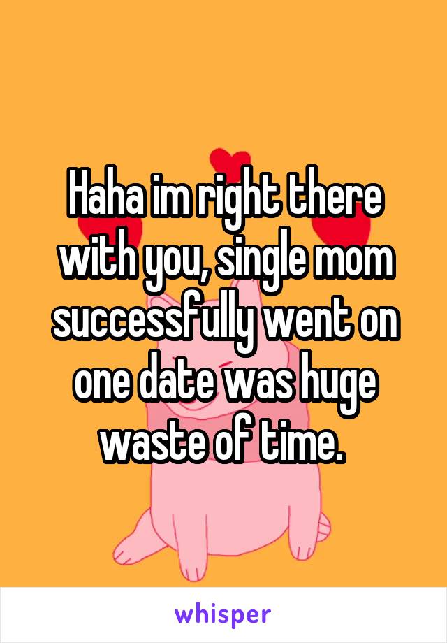 Haha im right there with you, single mom successfully went on one date was huge waste of time. 