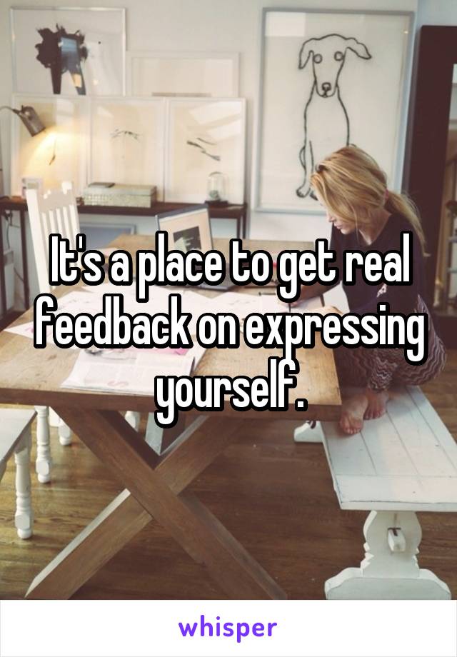 It's a place to get real feedback on expressing yourself.