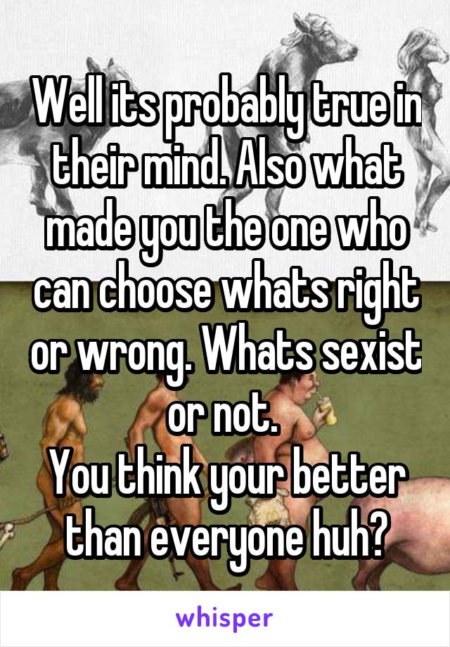 Well its probably true in their mind. Also what made you the one who can choose whats right or wrong. Whats sexist or not. 
You think your better than everyone huh?