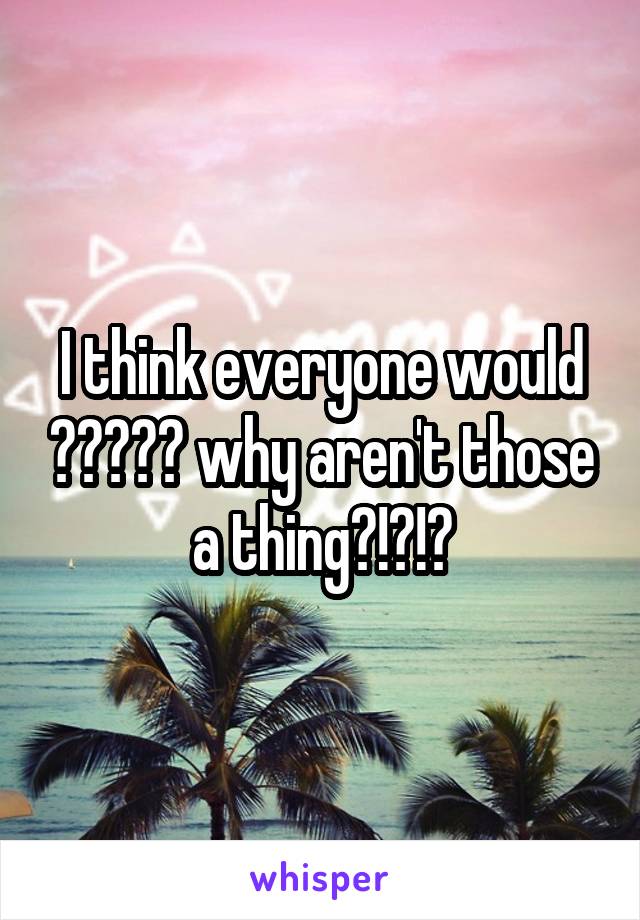 I think everyone would 😂😂😂😂😂 why aren't those a thing?!?!?