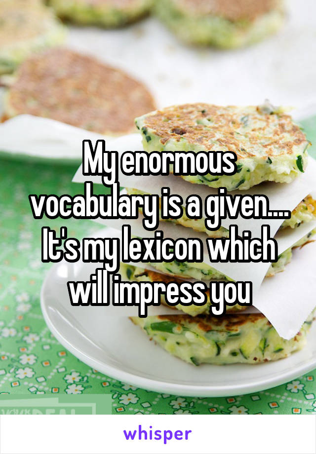 My enormous vocabulary is a given....
It's my lexicon which will impress you