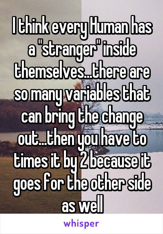 I think every Human has a "stranger" inside themselves...there are so many variables that can bring the change out...then you have to times it by 2 because it goes for the other side as well