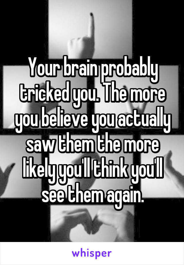 Your brain probably tricked you. The more you believe you actually saw them the more likely you'll think you'll see them again.