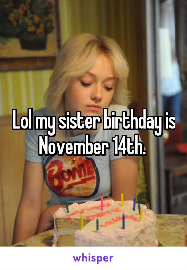 Lol my sister birthday is November 14th. 