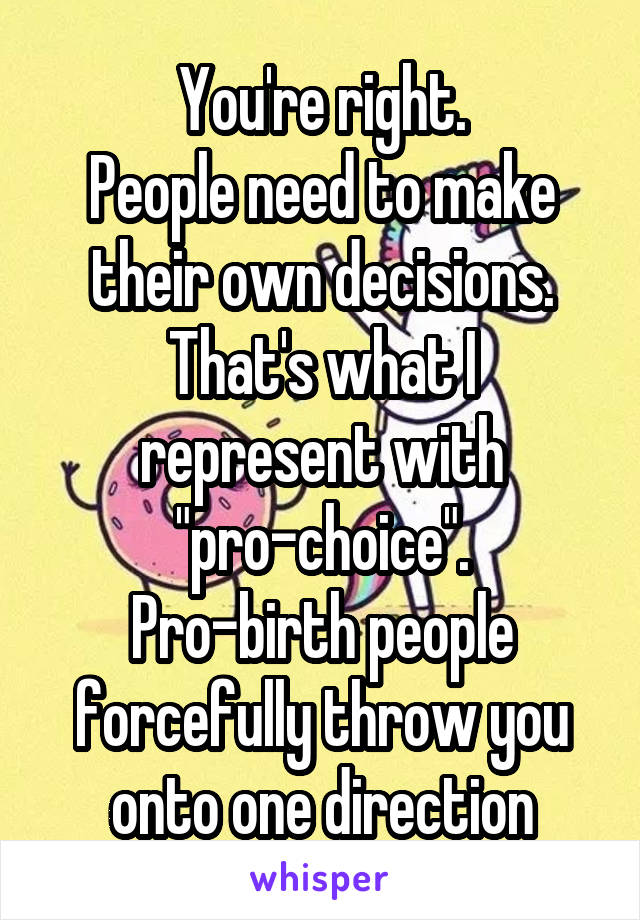 You're right.
People need to make their own decisions.
That's what I represent with "pro-choice".
Pro-birth people forcefully throw you onto one direction