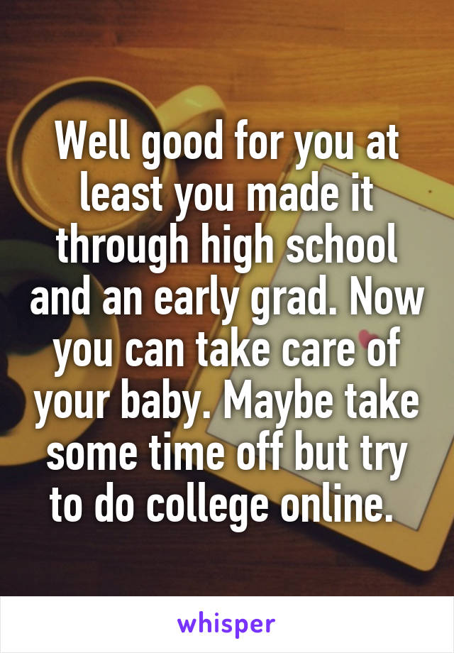 Well good for you at least you made it through high school and an early grad. Now you can take care of your baby. Maybe take some time off but try to do college online. 