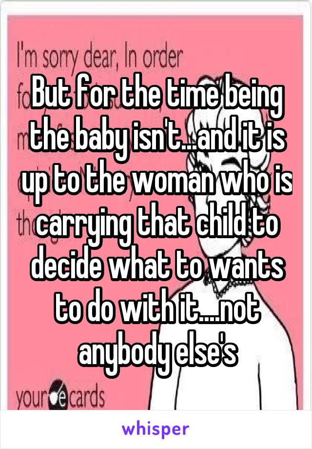 But for the time being the baby isn't...and it is up to the woman who is carrying that child to decide what to wants to do with it....not anybody else's
