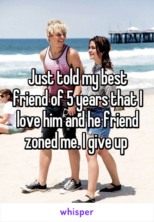 Just told my best friend of 5 years that I love him and he friend zoned me. I give up 