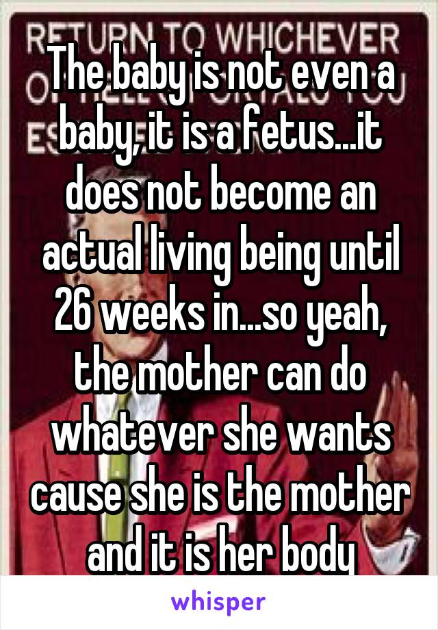 The baby is not even a baby, it is a fetus...it does not become an actual living being until 26 weeks in...so yeah, the mother can do whatever she wants cause she is the mother and it is her body