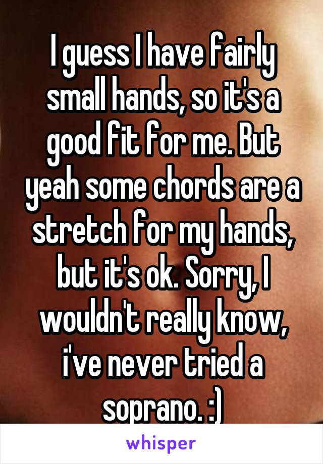 I guess I have fairly small hands, so it's a good fit for me. But yeah some chords are a stretch for my hands, but it's ok. Sorry, I wouldn't really know, i've never tried a soprano. :)