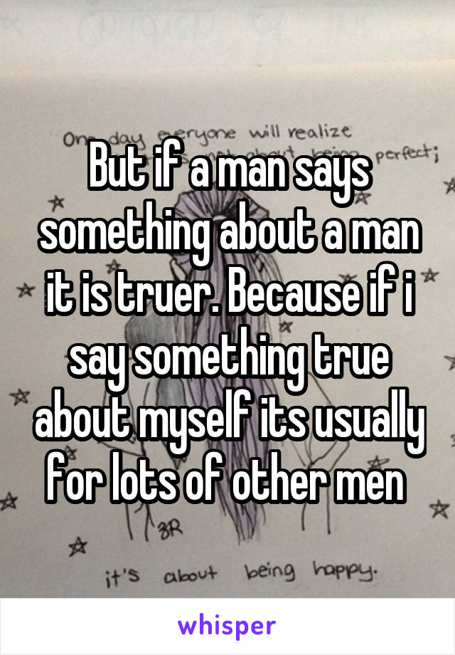 But if a man says something about a man it is truer. Because if i say something true about myself its usually for lots of other men 