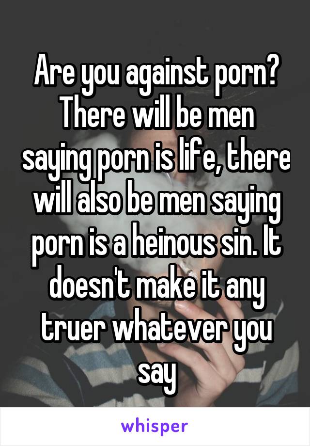 Are you against porn? There will be men saying porn is life, there will also be men saying porn is a heinous sin. It doesn't make it any truer whatever you say