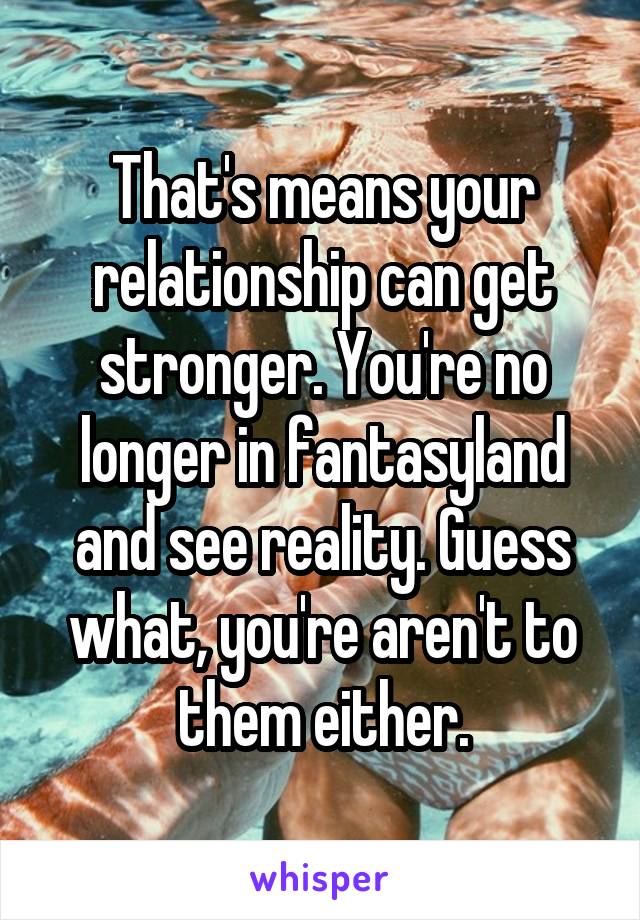 That's means your relationship can get stronger. You're no longer in fantasyland and see reality. Guess what, you're aren't to them either.