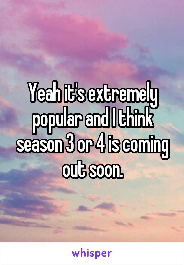 Yeah it's extremely popular and I think season 3 or 4 is coming out soon.