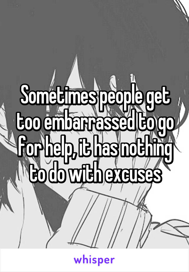 Sometimes people get too embarrassed to go for help, it has nothing to do with excuses