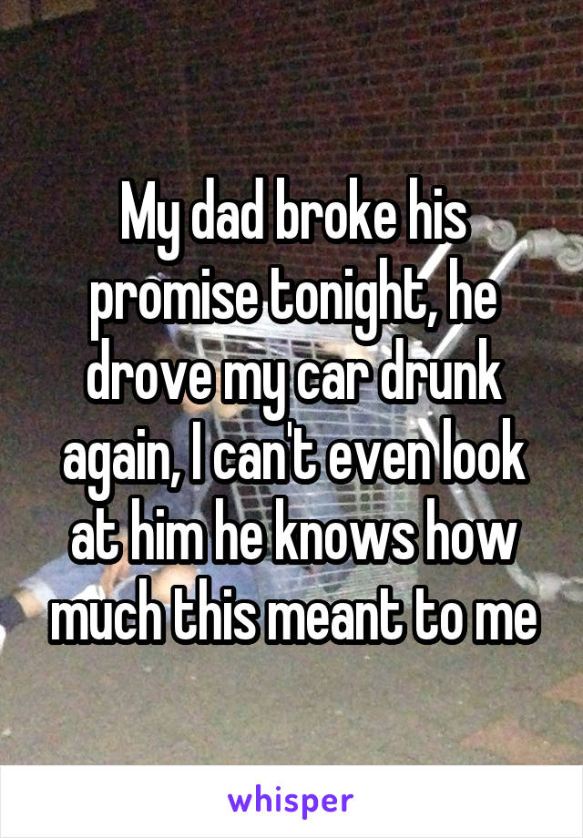 My dad broke his promise tonight, he drove my car drunk again, I can't even look at him he knows how much this meant to me