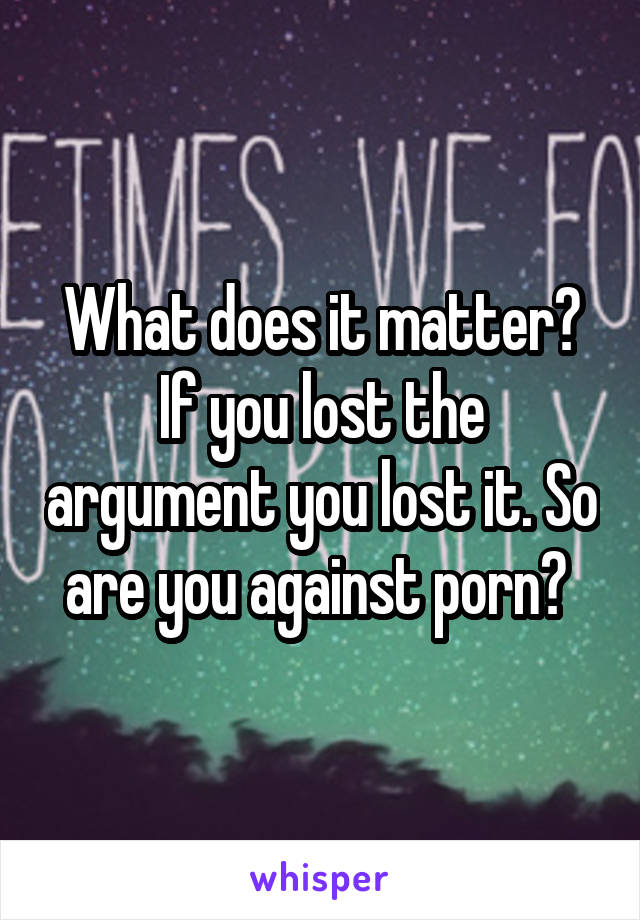 What does it matter? If you lost the argument you lost it. So are you against porn? 