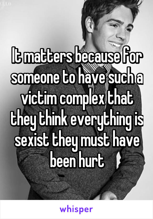 It matters because for someone to have such a victim complex that they think everything is sexist they must have been hurt