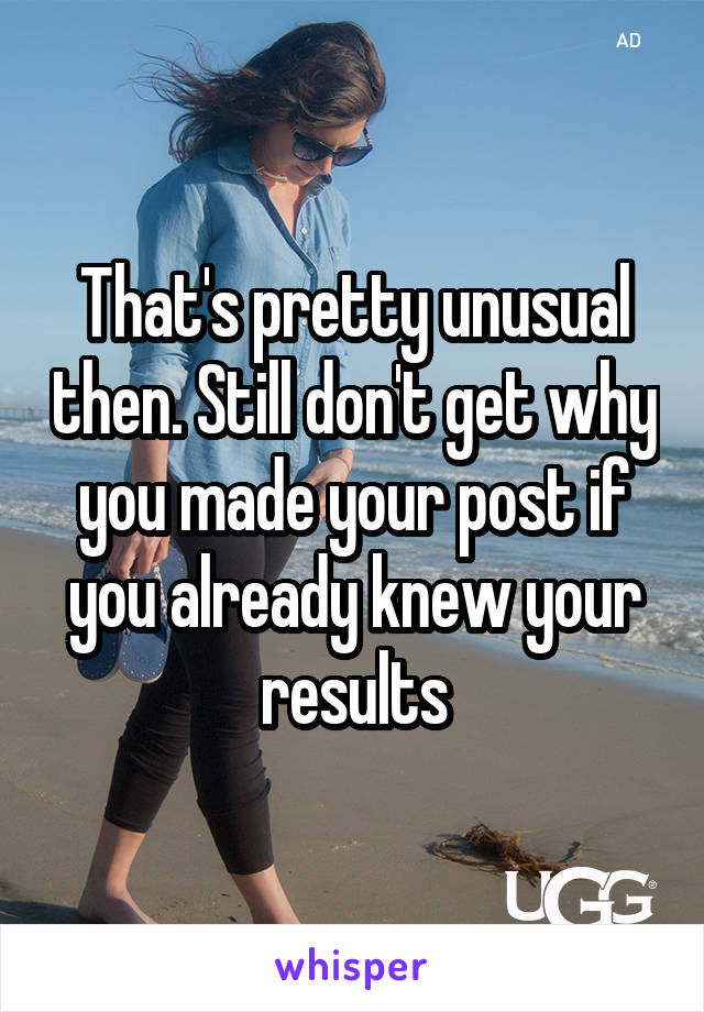 That's pretty unusual then. Still don't get why you made your post if you already knew your results