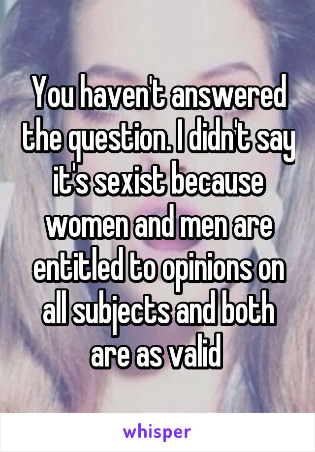 You haven't answered the question. I didn't say it's sexist because women and men are entitled to opinions on all subjects and both are as valid 