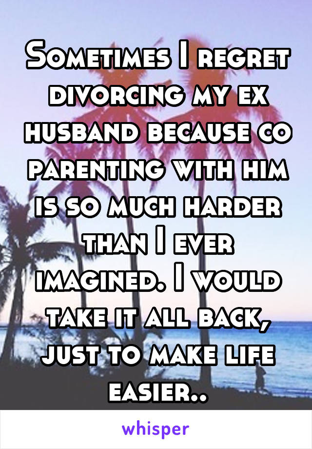 Sometimes I regret divorcing my ex husband because co parenting with him is so much harder than I ever imagined. I would take it all back, just to make life easier..