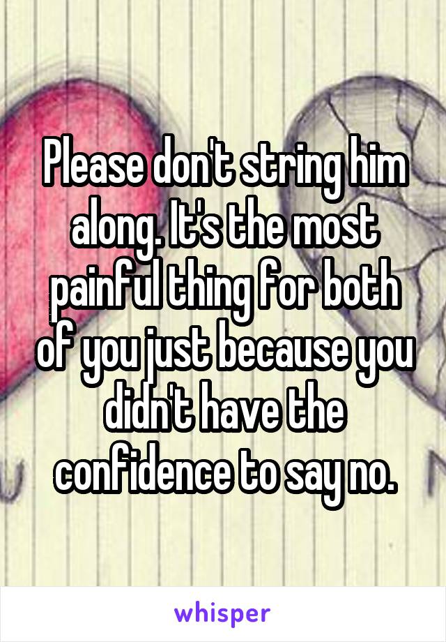 Please don't string him along. It's the most painful thing for both of you just because you didn't have the confidence to say no.