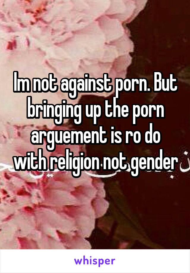 Im not against porn. But bringing up the porn arguement is ro do with religion not gender 