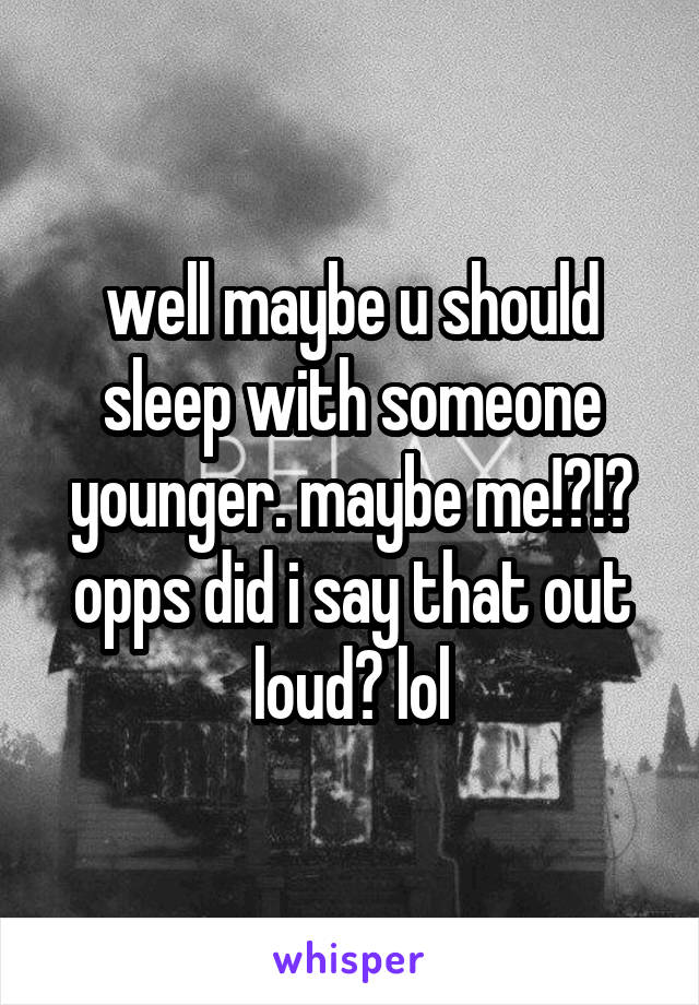 well maybe u should sleep with someone younger. maybe me!?!? opps did i say that out loud? lol