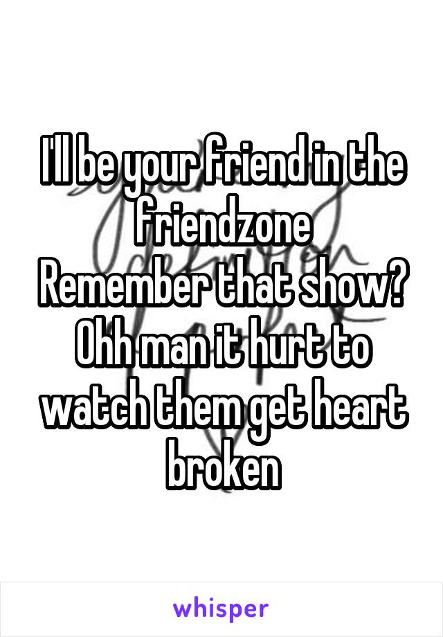 I'll be your friend in the friendzone
Remember that show?
Ohh man it hurt to watch them get heart broken