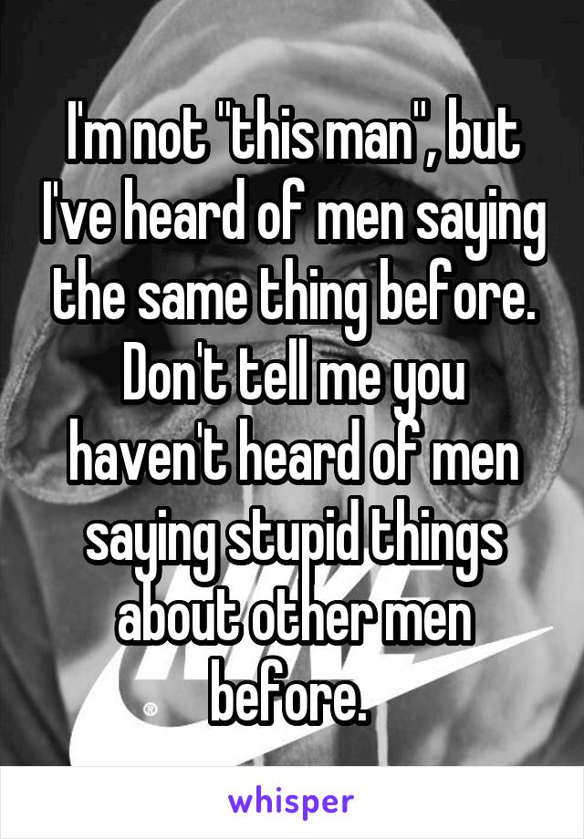 I'm not "this man", but I've heard of men saying the same thing before. Don't tell me you haven't heard of men saying stupid things about other men before. 