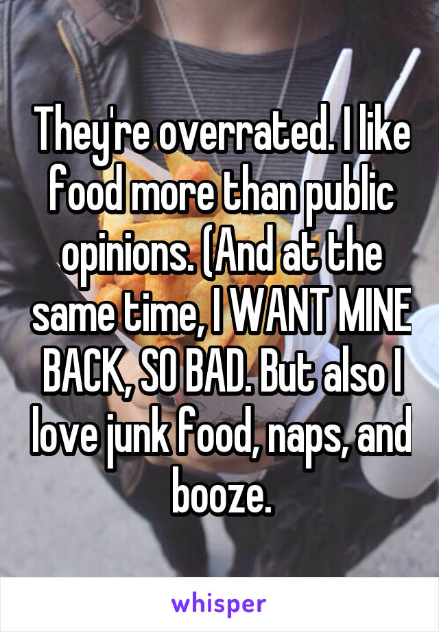 They're overrated. I like food more than public opinions. (And at the same time, I WANT MINE BACK, SO BAD. But also I love junk food, naps, and booze.